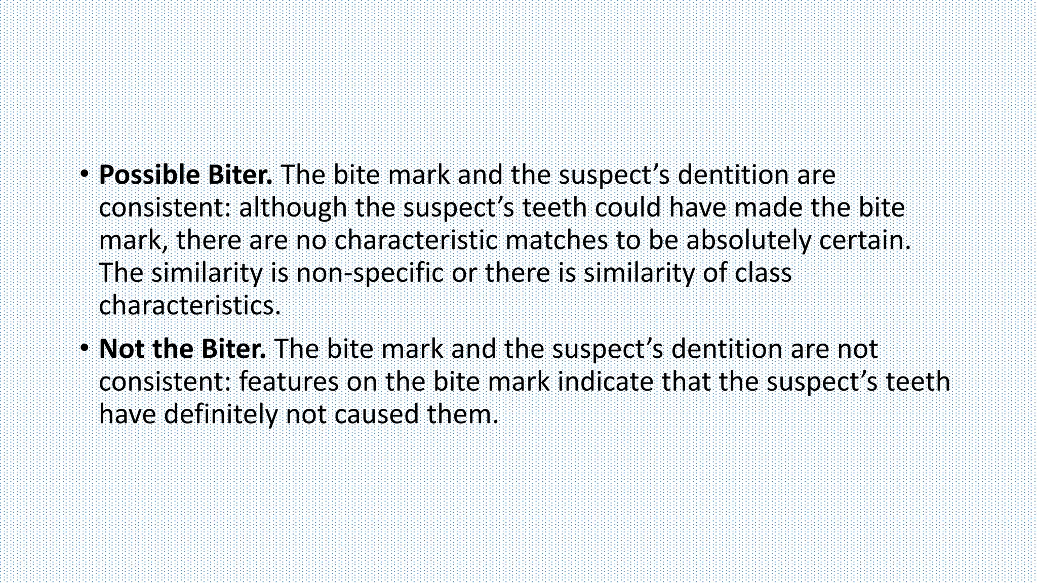 • Possible Biter. The bite mark and the suspect’s dentition are
consistent: although the suspect’s teeth could have made the bite
mark, there are no characteristic matches to be absolutely certain.
The similarity is non-specific or there is similarity of class
characteristics.
• Not the Biter. The bite mark and the suspect’s dentition are not
consistent: features on the bite mark indicate that the suspect’s teeth
have definitely not caused them.
 