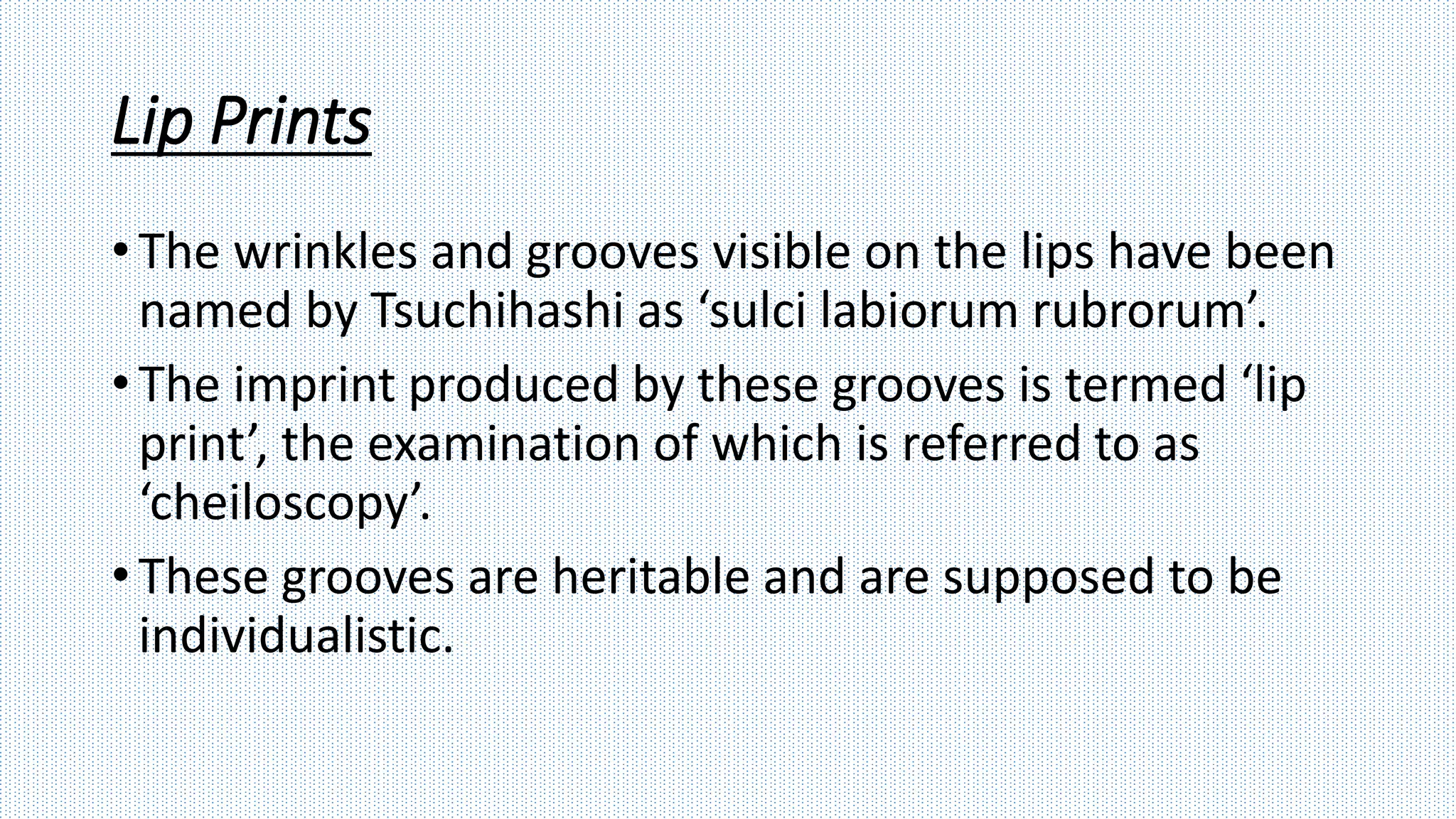 Lip Prints
• The wrinkles and grooves visible on the lips have been
named by Tsuchihashi as ‘sulci labiorum rubrorum’.
• The imprint produced by these grooves is termed ‘lip
print’, the examination of which is referred to as
‘cheiloscopy’.
• These grooves are heritable and are supposed to be
individualistic.
 