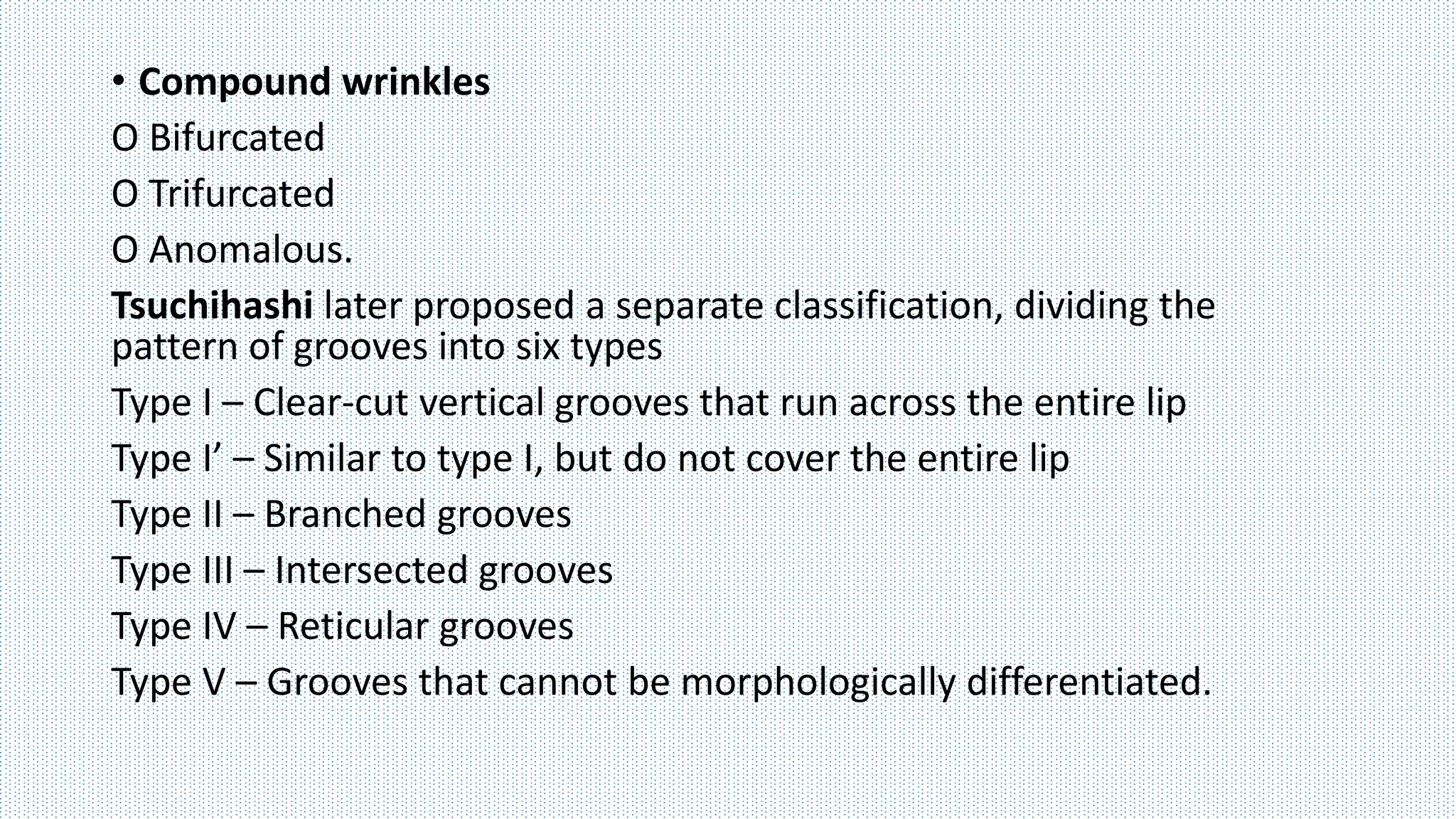• Compound wrinkles
O Bifurcated
O Trifurcated
O Anomalous.
Tsuchihashi later proposed a separate classification, dividing the
pattern of grooves into six types
Type I – Clear-cut vertical grooves that run across the entire lip
Type I’ – Similar to type I, but do not cover the entire lip
Type II – Branched grooves
Type III – Intersected grooves
Type IV – Reticular grooves
Type V – Grooves that cannot be morphologically differentiated.
 