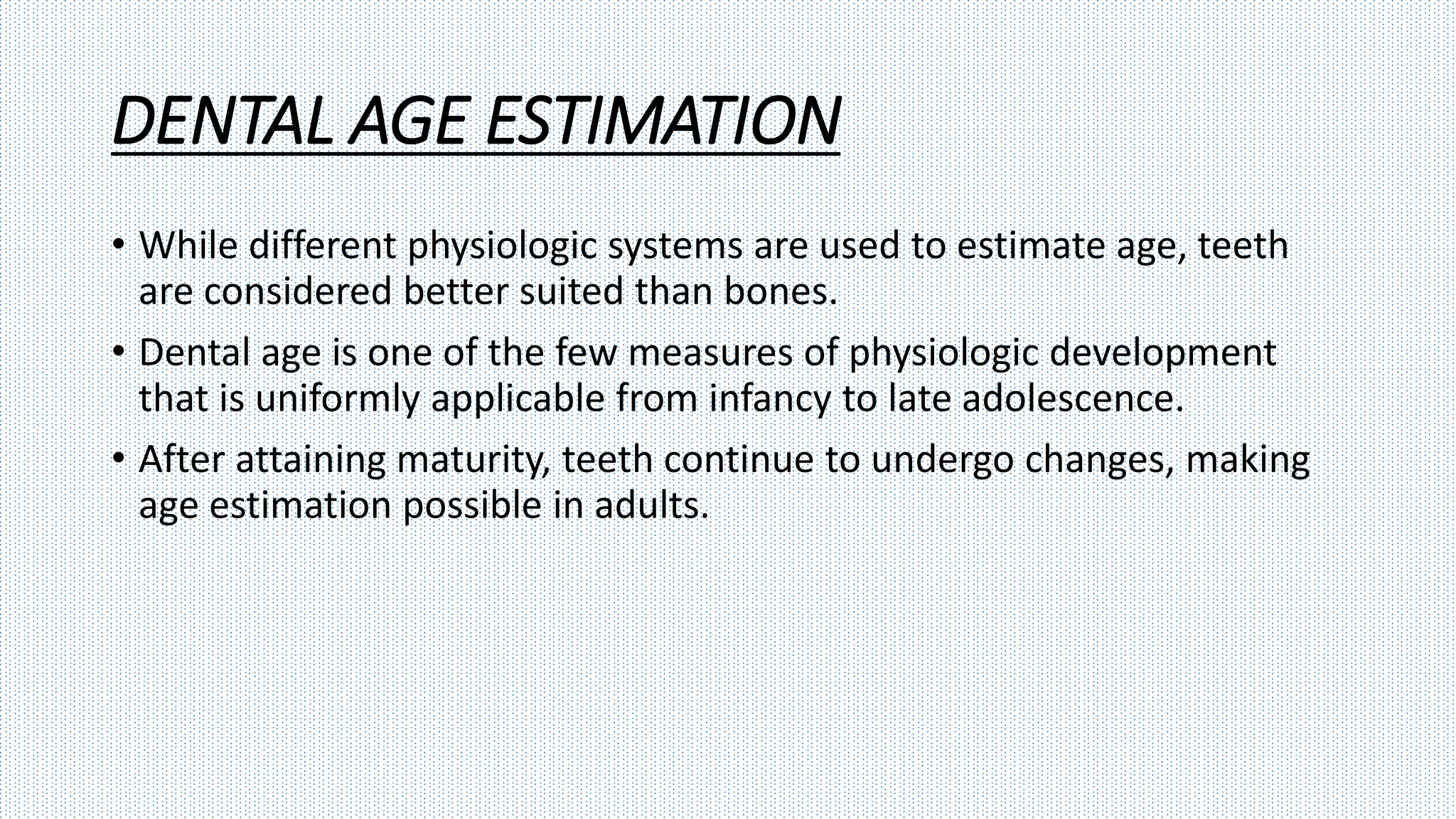 DENTAL AGE ESTIMATION
• While different physiologic systems are used to estimate age, teeth
are considered better suited than bones.
• Dental age is one of the few measures of physiologic development
that is uniformly applicable from infancy to late adolescence.
• After attaining maturity, teeth continue to undergo changes, making
age estimation possible in adults.
 