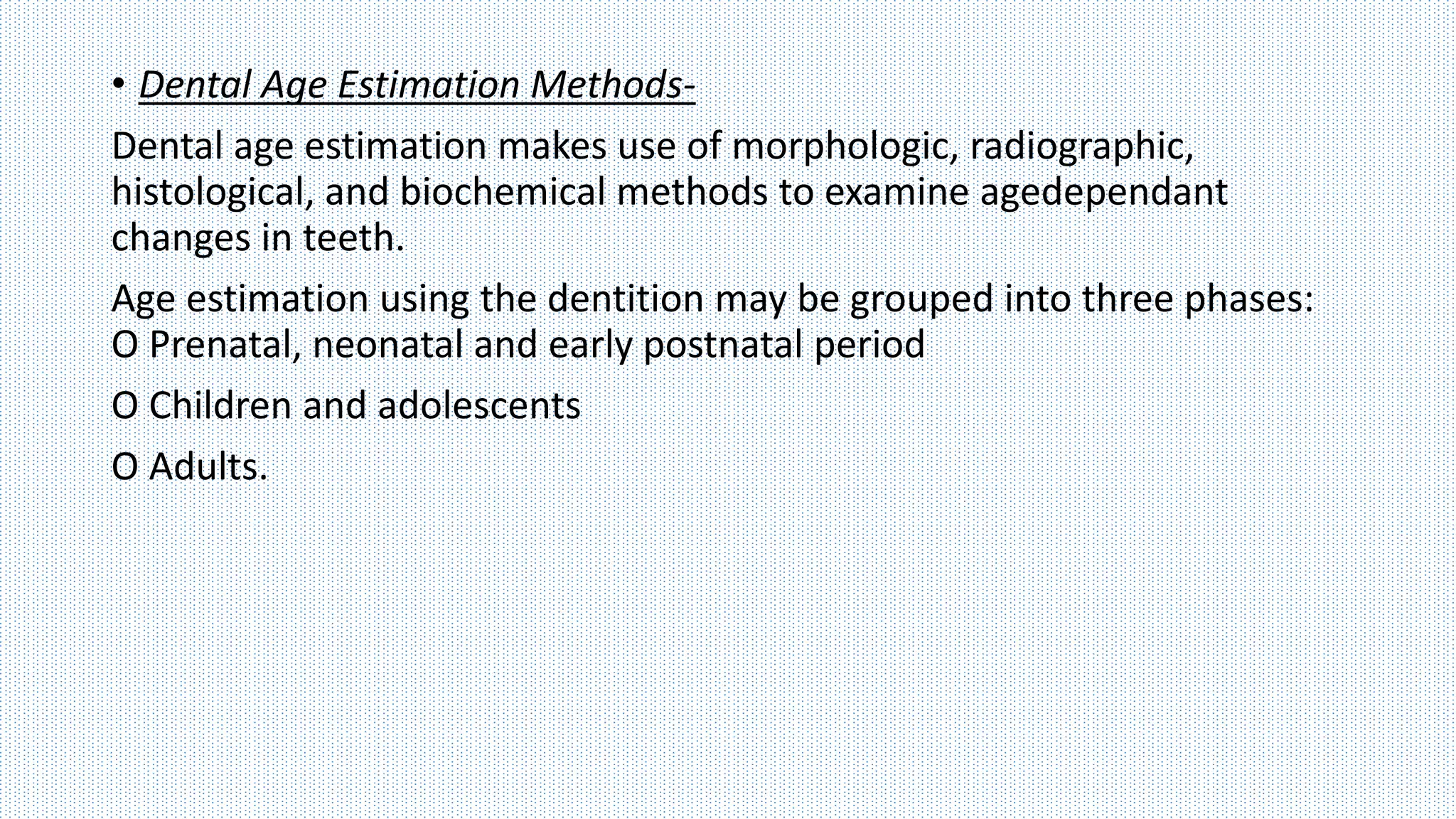 • Dental Age Estimation Methods-
Dental age estimation makes use of morphologic, radiographic,
histological, and biochemical methods to examine agedependant
changes in teeth.
Age estimation using the dentition may be grouped into three phases:
O Prenatal, neonatal and early postnatal period
O Children and adolescents
O Adults.
 