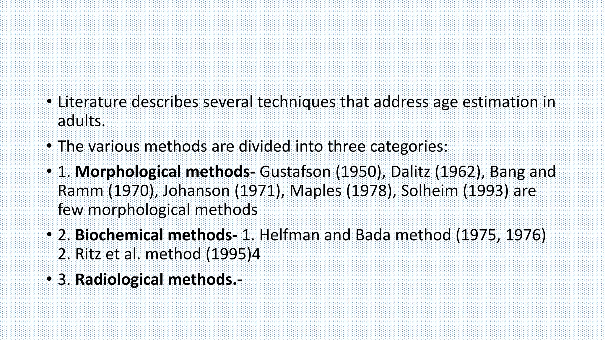 • Literature describes several techniques that address age estimation in
adults.
• The various methods are divided into three categories:
• 1. Morphological methods- Gustafson (1950), Dalitz (1962), Bang and
Ramm (1970), Johanson (1971), Maples (1978), Solheim (1993) are
few morphological methods
• 2. Biochemical methods- 1. Helfman and Bada method (1975, 1976)
2. Ritz et al. method (1995)4
• 3. Radiological methods.-
 