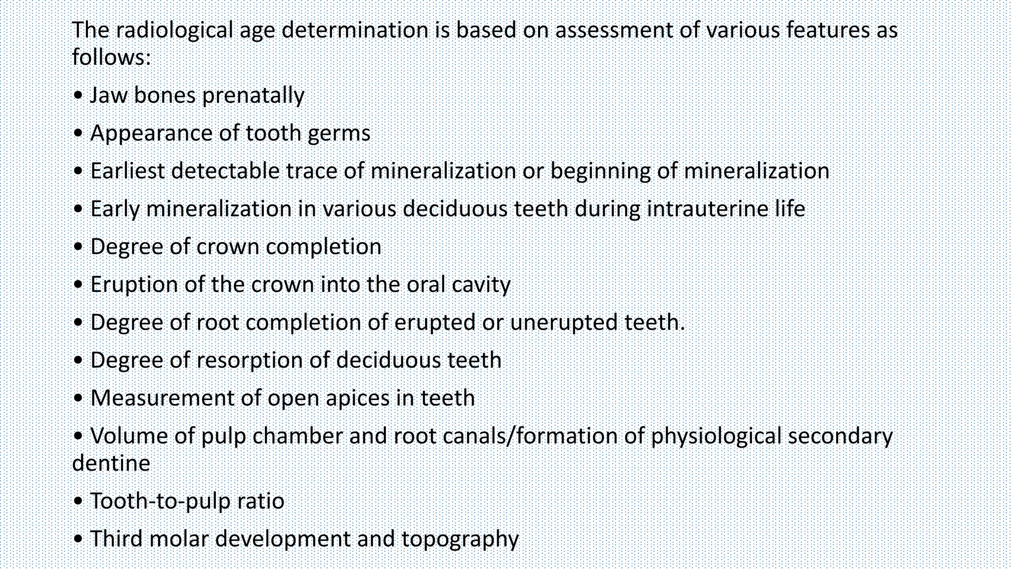 The radiological age determination is based on assessment of various features as
follows:
• Jaw bones prenatally
• Appearance of tooth germs
• Earliest detectable trace of mineralization or beginning of mineralization
• Early mineralization in various deciduous teeth during intrauterine life
• Degree of crown completion
• Eruption of the crown into the oral cavity
• Degree of root completion of erupted or unerupted teeth.
• Degree of resorption of deciduous teeth
• Measurement of open apices in teeth
• Volume of pulp chamber and root canals/formation of physiological secondary
dentine
• Tooth-to-pulp ratio
• Third molar development and topography
 