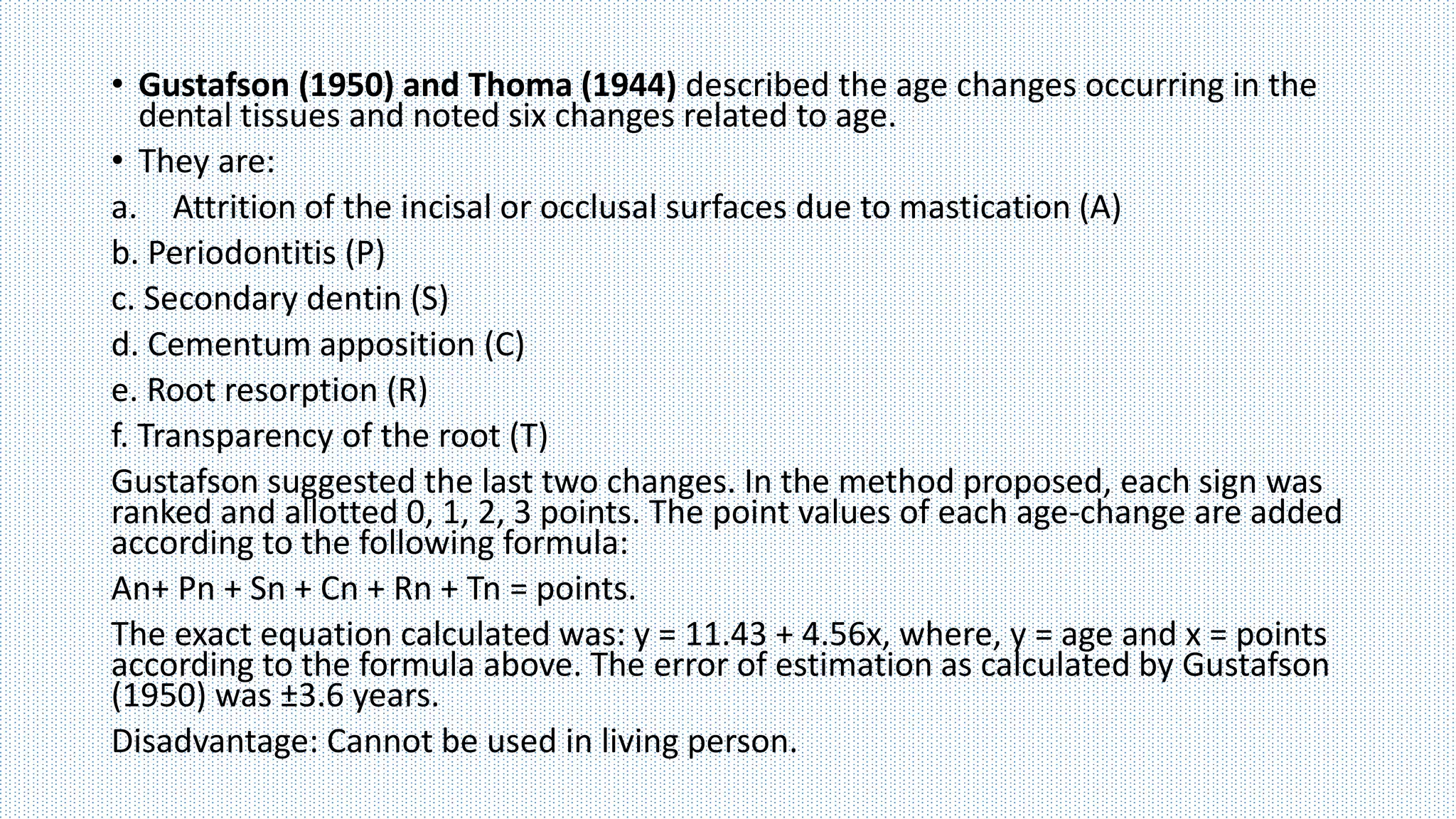 • Gustafson (1950) and Thoma (1944) described the age changes occurring in the
dental tissues and noted six changes related to age.
• They are:
a. Attrition of the incisal or occlusal surfaces due to mastication (A)
b. Periodontitis (P)
c. Secondary dentin (S)
d. Cementum apposition (C)
e. Root resorption (R)
f. Transparency of the root (T)
Gustafson suggested the last two changes. In the method proposed, each sign was
ranked and allotted 0, 1, 2, 3 points. The point values of each age-change are added
according to the following formula:
An+ Pn + Sn + Cn + Rn + Tn = points.
The exact equation calculated was: y = 11.43 + 4.56x, where, y = age and x = points
according to the formula above. The error of estimation as calculated by Gustafson
(1950) was ±3.6 years.
Disadvantage: Cannot be used in living person.
 