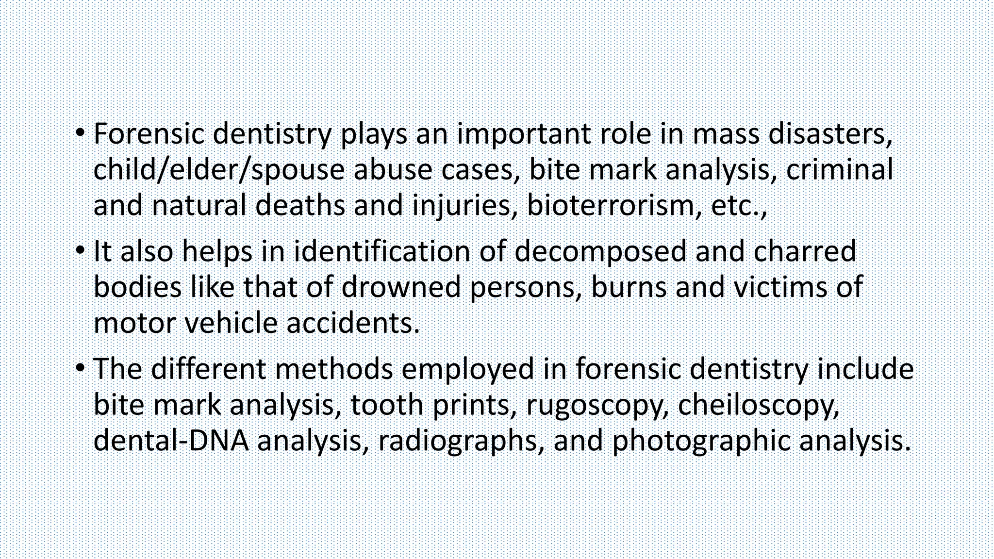 • Forensic dentistry plays an important role in mass disasters,
child/elder/spouse abuse cases, bite mark analysis, criminal
and natural deaths and injuries, bioterrorism, etc.,
• It also helps in identification of decomposed and charred
bodies like that of drowned persons, burns and victims of
motor vehicle accidents.
• The different methods employed in forensic dentistry include
bite mark analysis, tooth prints, rugoscopy, cheiloscopy,
dental-DNA analysis, radiographs, and photographic analysis.
 