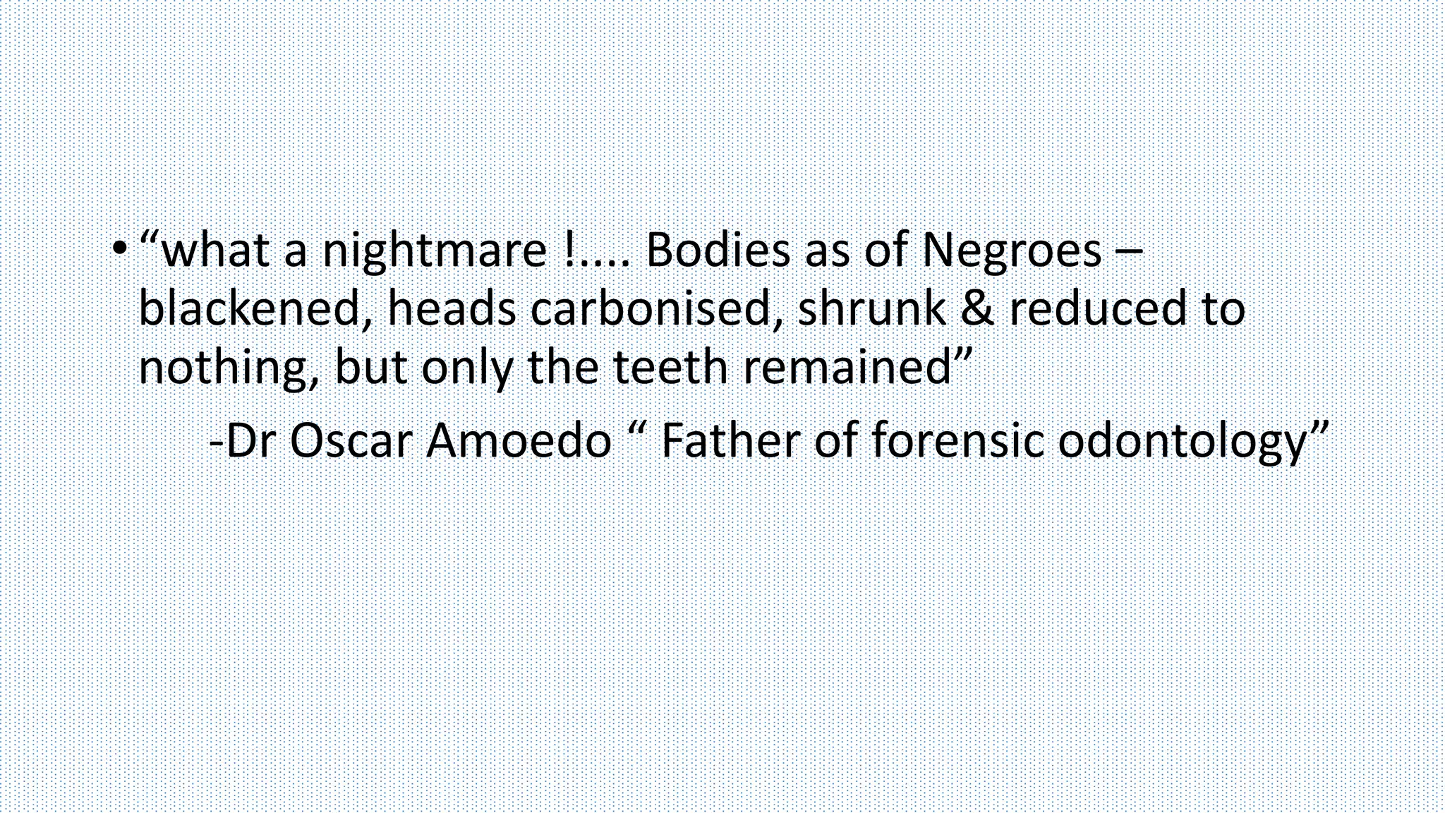 • “what a nightmare !.... Bodies as of Negroes –
blackened, heads carbonised, shrunk & reduced to
nothing, but only the teeth remained”
-Dr Oscar Amoedo “ Father of forensic odontology”
 
