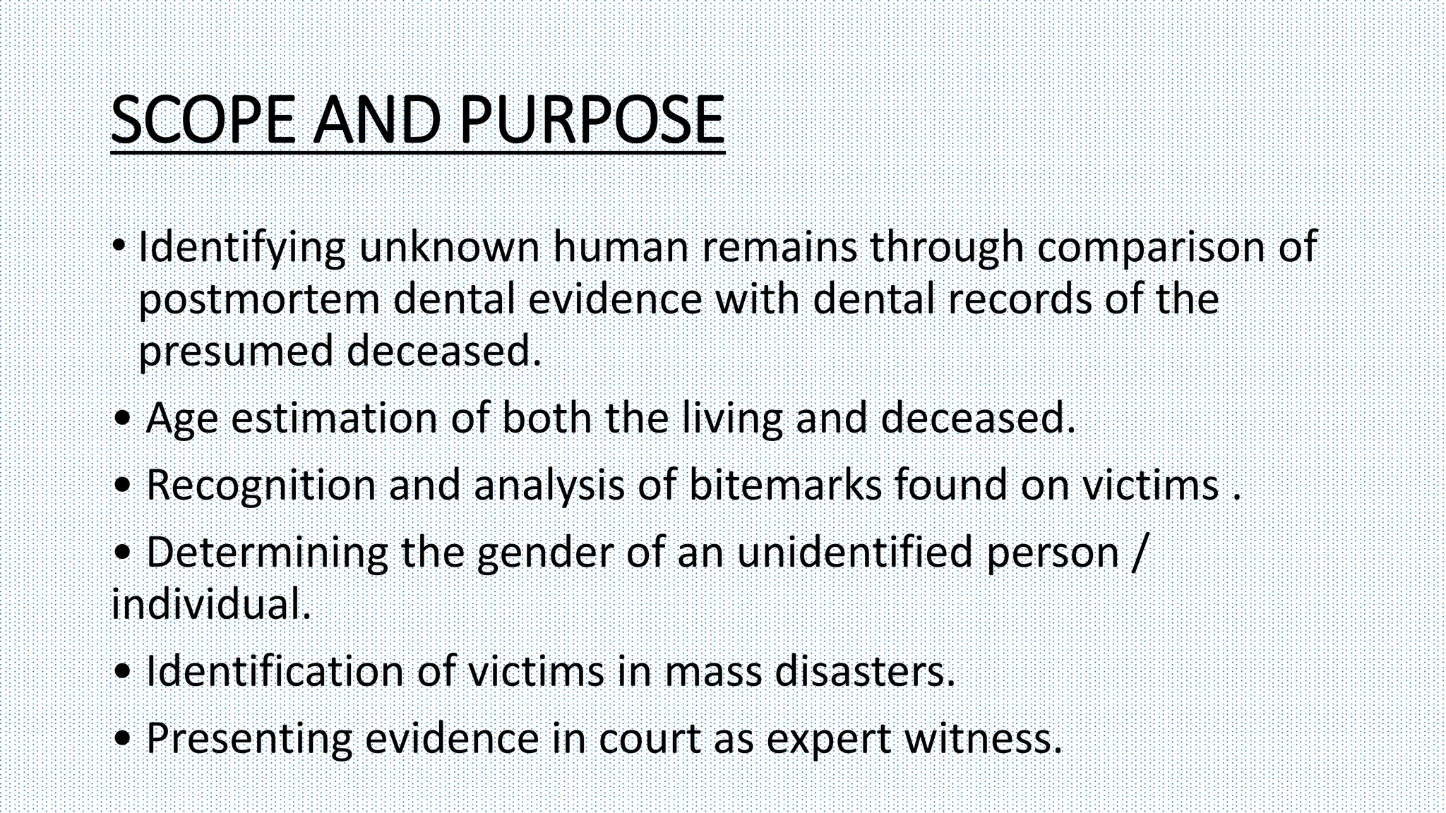 SCOPE AND PURPOSE
• Identifying unknown human remains through comparison of
postmortem dental evidence with dental records of the
presumed deceased.
• Age estimation of both the living and deceased.
• Recognition and analysis of bitemarks found on victims .
• Determining the gender of an unidentified person /
individual.
• Identification of victims in mass disasters.
• Presenting evidence in court as expert witness.
 