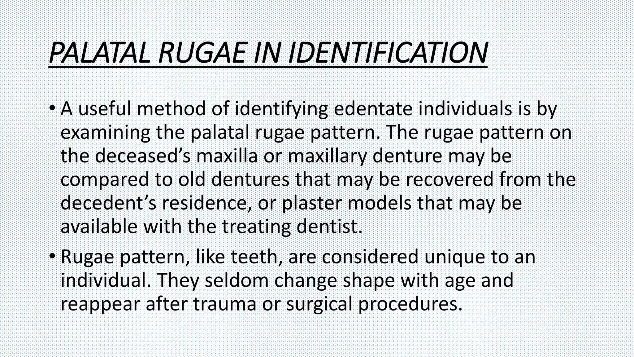 PALATAL RUGAE IN IDENTIFICATION
• A useful method of identifying edentate individuals is by
examining the palatal rugae pattern. The rugae pattern on
the deceased’s maxilla or maxillary denture may be
compared to old dentures that may be recovered from the
decedent’s residence, or plaster models that may be
available with the treating dentist.
• Rugae pattern, like teeth, are considered unique to an
individual. They seldom change shape with age and
reappear after trauma or surgical procedures.
 