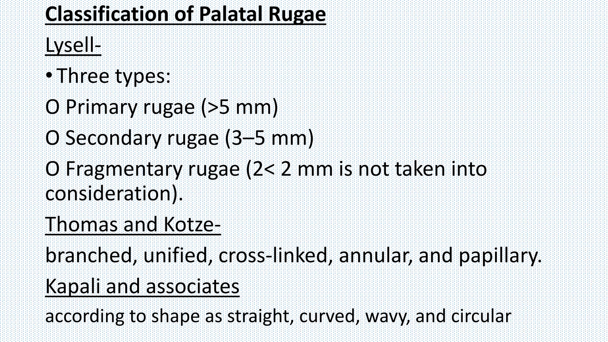 Classification of Palatal Rugae
Lysell-
•Three types:
O Primary rugae (>5 mm)
O Secondary rugae (3–5 mm)
O Fragmentary rugae (2< 2 mm is not taken into
consideration).
Thomas and Kotze-
branched, unified, cross-linked, annular, and papillary.
Kapali and associates
according to shape as straight, curved, wavy, and circular
 