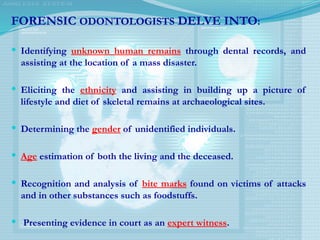 FORENSIC ODONTOLOGISTS DELVE INTO:
 Identifying unknown human remains through dental records, and
assisting at the location of a mass disaster.
 Eliciting the ethnicity and assisting in building up a picture of
lifestyle and diet of skeletal remains at archaeological sites.
 Determining the gender of unidentified individuals.
 Age estimation of both the living and the deceased.
 Recognition and analysis of bite marks found on victims of attacks
and in other substances such as foodstuffs.
 Presenting evidence in court as an expert witness.
 