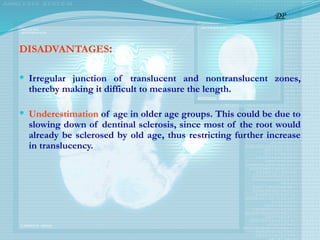 DISADVANTAGES:
 Irregular junction of translucent and non­
translucent zones,
thereby making it difficult to measure the length.
 Underestimation of age in older age groups. This could be due to
slowing down of dentinal sclerosis, since most of the root would
already be sclerosed by old age, thus restricting further increase
in translucency.
DP
 