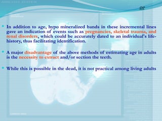  In addition to age, hypo mineralized bands in these incremental lines
gave an indication of events such as pregnancies, skeletal trauma, and
renal disorders, which could be accurately dated to an individual's life-
history, thus facilitating identification.
 A major disadvantage of the above methods of estimating age in adults
is the necessity to extract and/or section the teeth.
 While this is possible in the dead, it is not practical among living adults
DP
 
