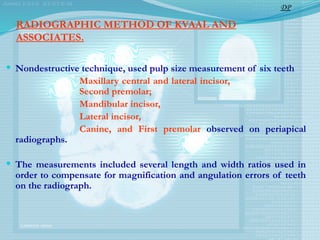 RADIOGRAPHIC METHOD OF KVAAL AND
ASSOCIATES.
 Nondestructive technique, used pulp size measurement of six teeth
Maxillary central and lateral incisor,
Second premolar;
Mandibular incisor,
Lateral incisor,
Canine, and First premolar observed on periapical
radiographs.
 The measurements included several length and width ratios used in
order to compensate for magnification and angulation errors of teeth
on the radiograph.
DP
 