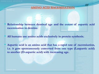 AMINO ACID RACEMISATION
 Relationship between dentinal age and the extent of aspartic acid
racemisation in dentine.
 All humans use amino acids exclusively in protein synthesis.
 Aspartic acid is an amino acid that has a rapid rate of racemisation,
i.e. it gets spontaneously converted from one type (L­
aspartic acid)
to another (D-aspartic acid) with increasing age.
DP
 