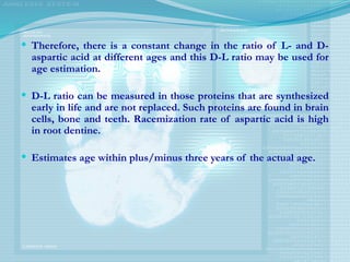  Therefore, there is a constant change in the ratio of L- and D-
aspartic acid at different ages and this D-L ratio may be used for
age estimation.
 D-L ratio can be measured in those proteins that are synthesized
early in life and are not replaced. Such proteins are found in brain
cells, bone and teeth. Racemization rate of aspartic acid is high
in root dentine.
 Estimates age within plus/minus three years of the actual age.
 