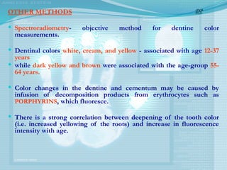 OTHER METHODS
 Spectroradiometry- objective method for dentine color
measurements.
 Dentinal colors white, cream, and yellow - associated with age 12-37
years
 while dark yellow and brown were associated with the age-group 55-
64 years.
 Color changes in the dentine and cementum may be caused by
infusion of decomposition products from erythrocytes such as
PORPHYRINS, which fluoresce.
 There is a strong correlation between deepening of the tooth color
(i.e. increased yellowing of the roots) and increase in fluorescence
intensity with age.
DP
 