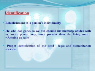 Identification
 Establishment of a person's individuality.
 He who has gone, so we but cherish his memory, abides with
us, more potent, nay, more present than the living man.
~Antoine de saint
 Proper identification of the dead - legal and humanitarian
reasons.
 