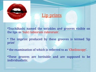 •Tsuchihashi named the wrinkles and grooves visible on
the lips as 'Sulci labiorum rubrorum'.
• The imprint produced by these grooves is termed 'lip
print'
• the examination of which is referred to as 'Cheiloscopy'.
•These grooves are heritable and are supposed to be
individualistic.
Lip prints
 