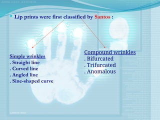  Lip prints were first classified by Santos :
Simple wrinkles
. Straight line
. Curved line
. Angled line
. Sine-shaped curve
Compound wrinkles
. Bifurcated
. Trifurcated
. Anomalous
 