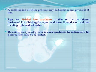  A combination of these grooves may be found in any given set of
lips.
 Lips are divided into quadrants similar to the dentition-a
horizontal line dividing the upper and lower lip and a vertical line
dividing right and left sides.
 By noting the type of groove in each quadrant, the individual's lip
print pattern may be recorded.
 