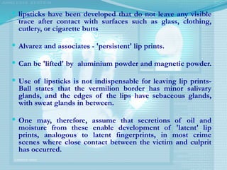  lipsticks have been developed that do not leave any visible
trace after contact with surfaces such as glass, clothing,
cutlery, or cigarette butts
 Alvarez and associates - 'persistent' lip prints.
 Can be 'lifted' by aluminium powder and magnetic powder.
 Use of lipsticks is not indispensable for leaving lip prints-
Ball states that the vermilion border has minor salivary
glands, and the edges of the lips have sebaceous glands,
with sweat glands in between.
 One may, therefore, assume that secretions of oil and
moisture from these enable development of 'latent' lip
prints, analogous to latent fingerprints, in most crime
scenes where close contact between the victim and culprit
has occurred.
 