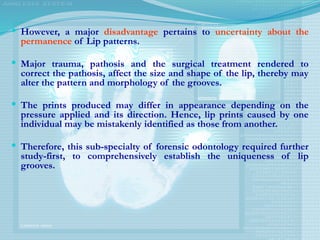  However, a major disadvantage pertains to uncertainty about the
permanence of Lip patterns.
 Major trauma, pathosis and the surgical treatment rendered to
correct the pathosis, affect the size and shape of the lip, thereby may
alter the pattern and morphology of the grooves.
 The prints produced may differ in appearance depending on the
pressure applied and its direction. Hence, lip prints caused by one
individual may be mistakenly identified as those from another.
 Therefore, this sub-specialty of forensic odontology required further
study-first, to comprehensively establish the uniqueness of lip
grooves.
 