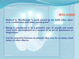 BITE MARKS
 Defined by MacDonald “a mark caused by the teeth either alone
or in combination with other mouth parts".
 Biting is considered to be a primitive type of assault and result
when teeth are employed as a weapon in an act of dominance or
desperation.
 Can be caused by humans or animals; they may be on tissue, food
items, or other objects.
 