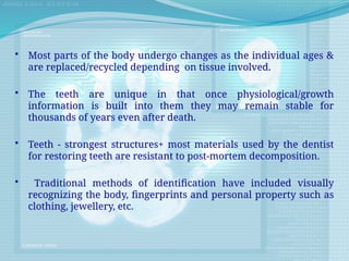 • Most parts of the body undergo changes as the individual ages &
are replaced/recycled depending on tissue involved.
• The teeth are unique in that once physiological/growth
information is built into them they may remain stable for
thousands of years even after death.
• Teeth - strongest structures+ most materials used by the dentist
for restoring teeth are resistant to post-mortem decomposition.
• Traditional methods of identification have included visually
recognizing the body, fingerprints and personal property such as
clothing, jewellery, etc.
 