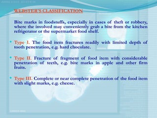 WEBSTER'S CLASSIFICATION
Bite marks in foodstuffs, especially in cases of theft or robbery,
where the involved may conveniently grab a bite from the kitchen
refrigerator or the supermarket food shelf.
 Type I. The food item fractures readily with limited depth of
tooth penetration, e.g. hard chocolate.
 Type II. Fracture of fragment of food item with considerable
penetration of teeth, e.g. bite marks in apple and other firm
fruits.
 Type III. Complete or near complete penetration of the food item
with slight marks, e.g. cheese.
 