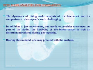 BITE MARK ANALYSIS AND COMPARISON
 The dynamics of biting make analysis of the bite mark and its
comparison to the suspect's teeth challenging.
 In addition to jaw movements, one needs to consider movement on
part of the victim, the flexibility of the bitten tissue, as well as
distortion introduced during photography.
 Bearing this in mind, one may proceed with the analysis.
 