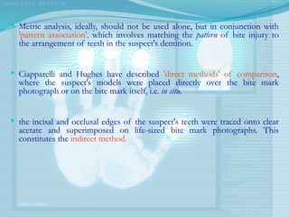  Metric analysis, ideally, should not be used alone, but in conjunction with
'pattern association', which involves matching the pattern of bite injury to
the arrangement of teeth in the suspect's dentition.
 Ciapparelli and Hughes have described 'direct methods' of comparison,
where the suspect's models were placed directly over the bite mark
photograph or on the bite mark itself, i.e. in situ.
 the incisal and occlusal edges of the suspect's teeth were traced onto clear
acetate and superimposed on life-sized bite mark photographs. This
constitutes the indirect method.
 
