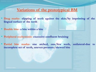Variations of the prototypical BM
 Drag marks- slipping of teeth against the skin/by imprinting of the
lingual surface of the teeth
 Double bite- a bite within a bite
 Peripheral ecchymosis- excessive confluent bruising
 Partial bite marks- one arched, one/few teeth, unilateral-due to
incomplete set of teeth, uneven pressure/skewed bite
 