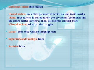  Indistinct/faded bite marks:
-Fused arches: collective pressure of teeth, no indi tooth marks
-Solid: ring pattern is not apparent coz erythema/contusion fills
the entire center leaving a filled, discolored, circular mark
-Closed arches: joined at their angles
 Latent- seen only with sp imaging tech
 Superimposed/multiple bites
 Avulsive bites
 