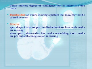  Terms indicate degree of confidence that an injury is a bite
mark:
 Possible BM: an injury showing a pattern that may/may not be
caused by teeth
 Criteria:
-gen shape & size are pre but distinctive # such as tooth marks
are missing
-incomplete, distorted/a few marks resembling tooth marks
are pre but arch configuration is missing
 