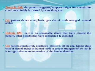  Probable BM: the pattern suggests/supports origin from teeth but
could conceivably be caused by something else
 Cri: pattern shows some, basic, gen cha of teeth arranged around
arches
 Definite BM: there is no reasonable doubt that teeth created the
pattern, other possibilities were considered & excluded
 Cri: pattern conclusively illustrates (classic #, all the cha, typical class
cha) of dental arches & human teeth in proper arrangement so that it
is recognizable as an impression of the human dentition
 