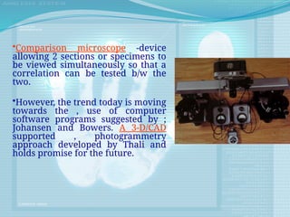 •Comparison microscope -device
allowing 2 sections or specimens to
be viewed simultaneously so that a
correlation can be tested b/w the
two.
•However, the trend today is moving
towards the , use of computer
software programs suggested by ;
Johansen and Bowers. A 3-D/CAD
supported , photogrammetry
approach developed by Thali and
holds promise for the future.
 