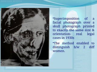 •Superimposition of a
facial photograph over a
skull photograph printed
to exactly the same size &
orientation- real legal
cases in 1930s
•The method enabled to
distinguish b/w 2 diff
women.
 