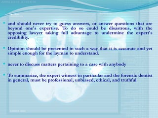  and should never try to guess answers, or answer questions that are
beyond one's expertise. To do so could be disastrous, with the
opposing lawyer taking full advantage to undermine the expert's
credibility.
 Opinion should be presented in such a way that it is accurate and yet
simple enough for the layman to understand.
 never to discuss matters pertaining to a case with anybody
 To summarize, the expert witness in particular and the forensic dentist
in general, must be professional, unbiased, ethical, and truthful
 