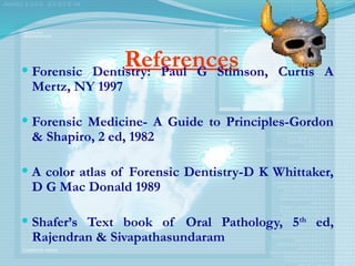 References
 Forensic Dentistry: Paul G Stimson, Curtis A
Mertz, NY 1997
 Forensic Medicine- A Guide to Principles-Gordon
& Shapiro, 2 ed, 1982
 A color atlas of Forensic Dentistry-D K Whittaker,
D G Mac Donald 1989
 Shafer’s Text book of Oral Pathology, 5th
ed,
Rajendran & Sivapathasundaram
 