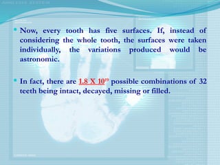  Now, every tooth has five surfaces. If, instead of
considering the whole tooth, the surfaces were taken
individually, the variations produced would be
astronomic.
 In fact, there are 1.8 X 1019
possible combinations of 32
teeth being intact, decayed, missing or filled.
 