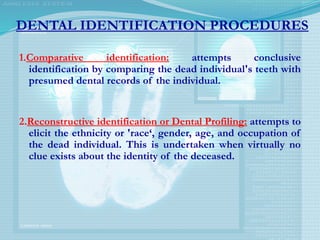 DENTAL IDENTIFICATION PROCEDURES
1.Comparative identification: attempts conclusive
identification by comparing the dead individual's teeth with
presumed dental records of the individual.
2.Reconstructive identification or Dental Profiling: attempts to
elicit the ethnicity or 'race‘, gender, age, and occupation of
the dead individual. This is undertaken when virtually no
clue exists about the identity of the deceased.
 