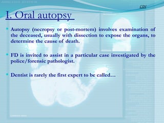I. Oral autopsy
 Autopsy (necropsy or post-mortem) involves examination of
the deceased, usually with dissection to expose the organs, to
determine the cause of death.
 FD is invited to assist in a particular case investigated by the
police/forensic pathologist.
 Dentist is rarely the first expert to be called…
CDI
 