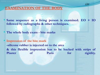 EXAMINATION OF THE BODY
 Same sequence as a living person is examined. EO + IO
followed by radiographs & other techniques.
 The whole body exam - bite marks
 Impression of the bite mark
-silicone rubber is injected on to the area
& this flexible impression has to be backed with strips of
Plaster of Paris for rigidity.
CDI
 