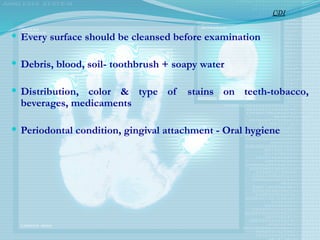  Every surface should be cleansed before examination
 Debris, blood, soil- toothbrush + soapy water
 Distribution, color & type of stains on teeth-tobacco,
beverages, medicaments
 Periodontal condition, gingival attachment - Oral hygiene
CDI
 