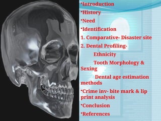 •Introduction
•History
•Need
•Identification
1. Comparative- Disaster site
2. Dental Profiling-
Ethnicity
Tooth Morphology &
Sexing
Dental age estimation
methods
•Crime inv- bite mark & lip
print analysis
•Conclusion
•References
 