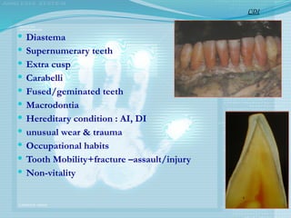  Diastema
 Supernumerary teeth
 Extra cusp
 Carabelli
 Fused/geminated teeth
 Macrodontia
 Hereditary condition : AI, DI
 unusual wear & trauma
 Occupational habits
 Tooth Mobility+fracture –assault/injury
 Non-vitality
CDI
 