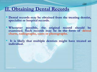 II. Obtaining Dental Records
 Dental records may be obtained from the treating dentist,
specialist or hospital records.
 Whenever possible, the original record should be
examined. Such records may be in the form of dental
charts, radiographs, casts or photographs.
 It is likely that multiple dentists might have treated an
individual.
CDI
 