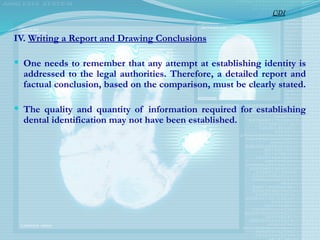 IV. Writing a Report and Drawing Conclusions
 One needs to remember that any attempt at establishing identity is
addressed to the legal authorities. Therefore, a detailed report and
factual conclusion, based on the comparison, must be clearly stated.
 The quality and quantity of information required for establishing
dental identification may not have been established.
CDI
 