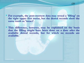  For example, the post-mortem data may reveal a 'filling' on
the right upper first molar, but the dental records show the
same tooth as 'intact’.
 This difference, however, may be explained on the basis
that the filling might have been done on a date after the
available dental records, but for which no records are
available.
CDI
 