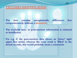  The data contains unexplainable differences that
comprehensively indicate a mismatch.
 The available ante- or post-mortem information is minimal
or insufficient.
 For e.g. if the post-mortem data shows an 'intact' right
upper first molar, whereas the same tooth is 'filled' in the
dental records, this would probably mean a mismatch.
CDI
EXCLUDES IDENTIFICATION
 